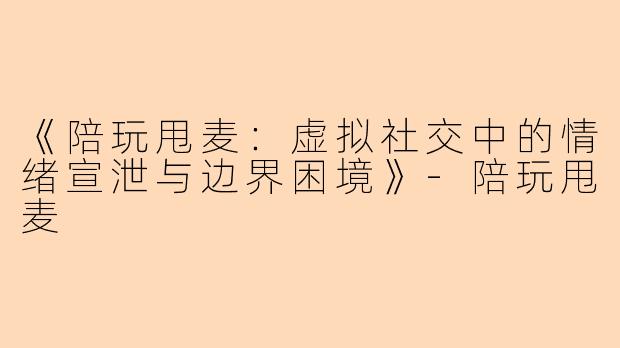 《陪玩甩麦：虚拟社交中的情绪宣泄与边界困境》-陪玩甩麦