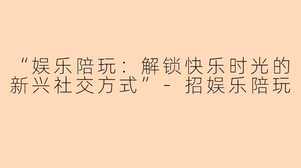 “娱乐陪玩：解锁快乐时光的新兴社交方式”-招娱乐陪玩
