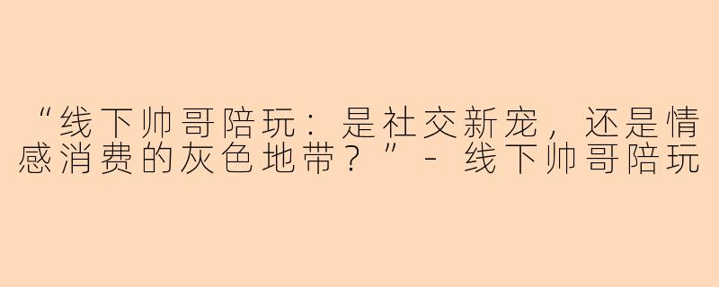 “线下帅哥陪玩：是社交新宠，还是情感消费的灰色地带？”-线下帅哥陪玩