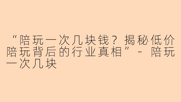“陪玩一次几块钱？揭秘低价陪玩背后的行业真相”-陪玩一次几块