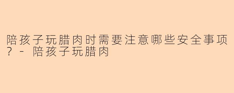 陪孩子玩腊肉时需要注意哪些安全事项？