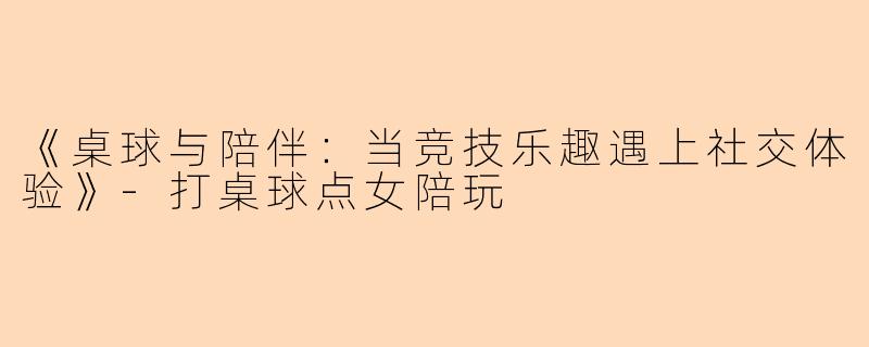 《桌球与陪伴：当竞技乐趣遇上社交体验》-打桌球点女陪玩