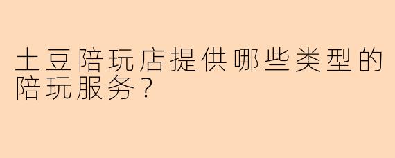 土豆陪玩店提供哪些类型的陪玩服务？