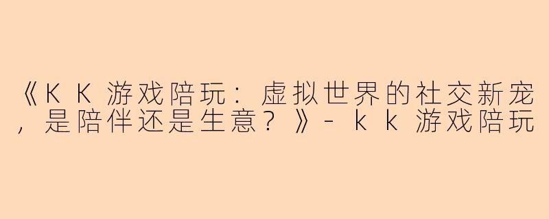 《KK游戏陪玩：虚拟世界的社交新宠，是陪伴还是生意？》-kk游戏陪玩