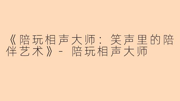 《陪玩相声大师：笑声里的陪伴艺术》-陪玩相声大师