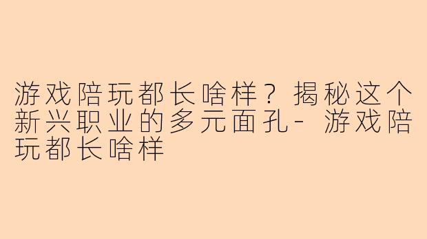 游戏陪玩都长啥样？揭秘这个新兴职业的多元面孔-游戏陪玩都长啥样