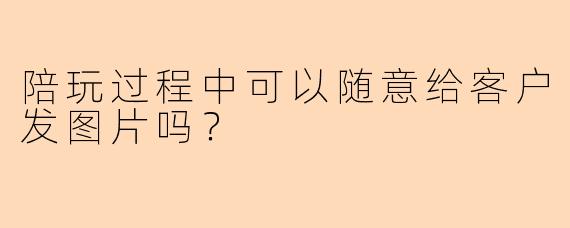 陪玩过程中可以随意给客户发图片吗？