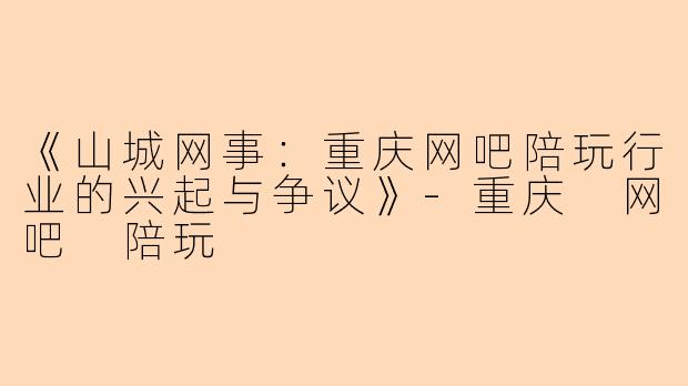 《山城网事：重庆网吧陪玩行业的兴起与争议》-重庆 网吧 陪玩