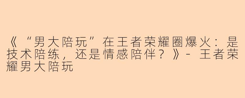 《“男大陪玩”在王者荣耀圈爆火：是技术陪练，还是情感陪伴？》-王者荣耀男大陪玩