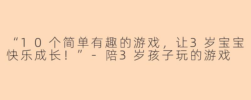 “10个简单有趣的游戏，让3岁宝宝快乐成长！”-陪3岁孩子玩的游戏