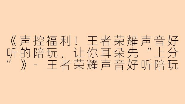 《声控福利！王者荣耀声音好听的陪玩，让你耳朵先“上分”》-王者荣耀声音好听陪玩