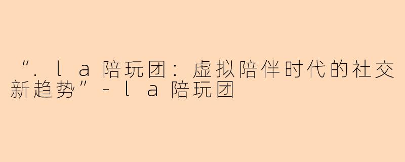 “.la陪玩团：虚拟陪伴时代的社交新趋势”-la陪玩团