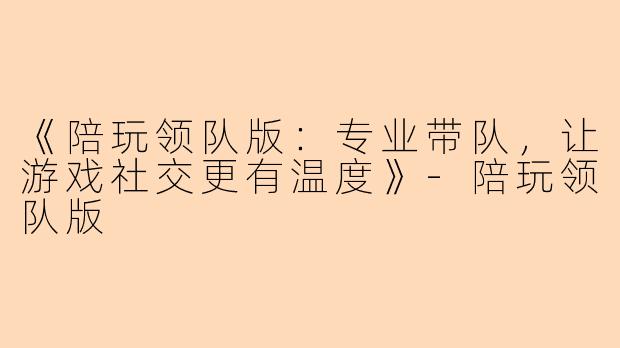 《陪玩领队版：专业带队，让游戏社交更有温度》-陪玩领队版