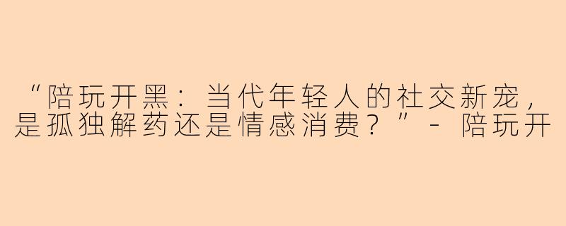 “陪玩开黑：当代年轻人的社交新宠，是孤独解药还是情感消费？”-陪玩开