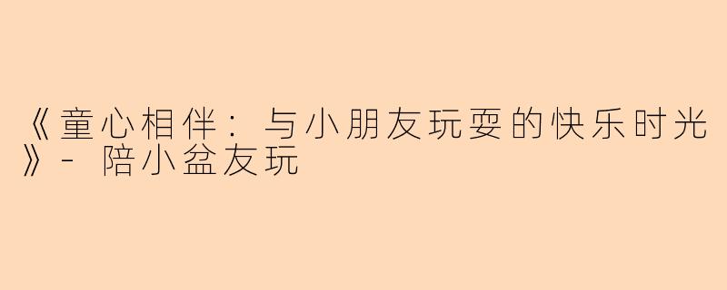 《童心相伴：与小朋友玩耍的快乐时光》-陪小盆友玩