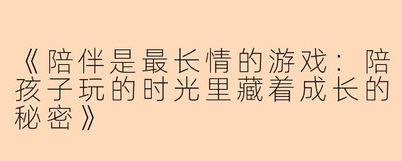 《陪伴是最长情的游戏：陪孩子玩的时光里藏着成长的秘密》