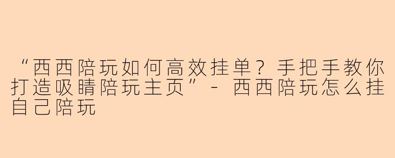 “西西陪玩如何高效挂单？手把手教你打造吸睛陪玩主页”-西西陪玩怎么挂自己陪玩