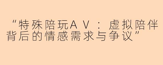 “特殊陪玩AV：虚拟陪伴背后的情感需求与争议”