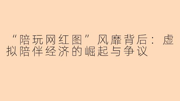 “陪玩网红图”风靡背后：虚拟陪伴经济的崛起与争议