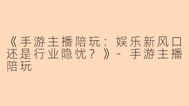 《手游主播陪玩：娱乐新风口还是行业隐忧？》-手游主播陪玩