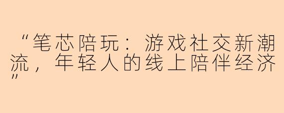 “笔芯陪玩：游戏社交新潮流，年轻人的线上陪伴经济”