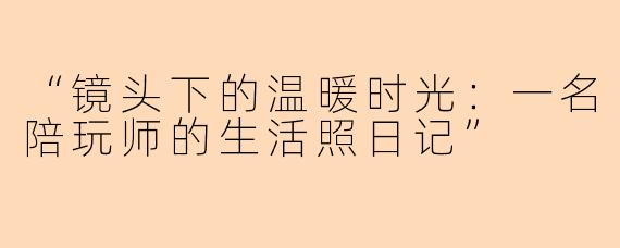“镜头下的温暖时光：一名陪玩师的生活照日记”