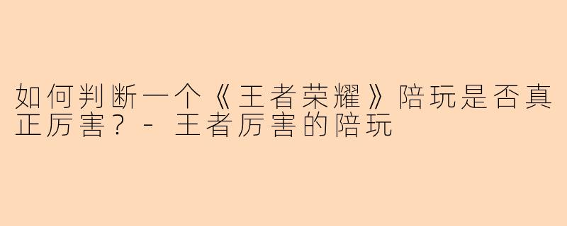 如何判断一个《王者荣耀》陪玩是否真正厉害？-王者厉害的陪玩