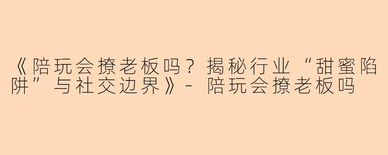 《陪玩会撩老板吗？揭秘行业“甜蜜陷阱”与社交边界》-陪玩会撩老板吗