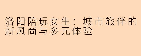 洛阳陪玩女生：城市旅伴的新风尚与多元体验