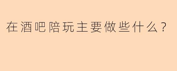 在酒吧陪玩主要做些什么?
