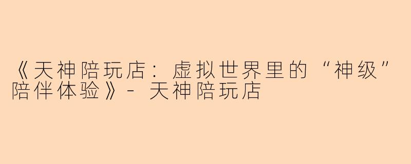 《天神陪玩店：虚拟世界里的“神级”陪伴体验》-天神陪玩店