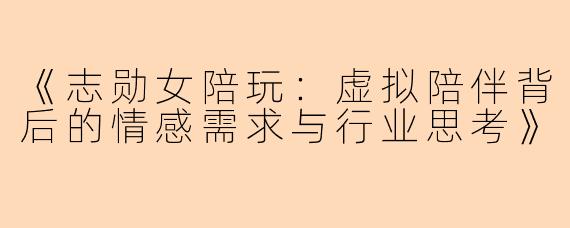 《志勋女陪玩：虚拟陪伴背后的情感需求与行业思考》