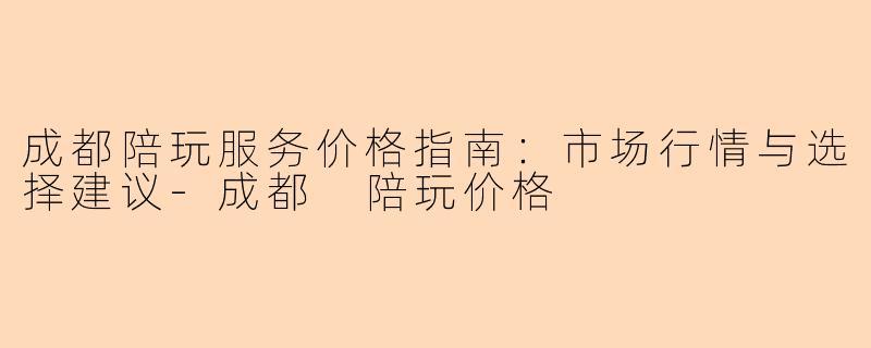 成都陪玩服务价格指南：市场行情与选择建议-成都 陪玩价格