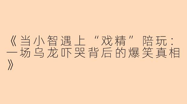 《当小智遇上“戏精”陪玩：一场乌龙吓哭背后的爆笑真相》