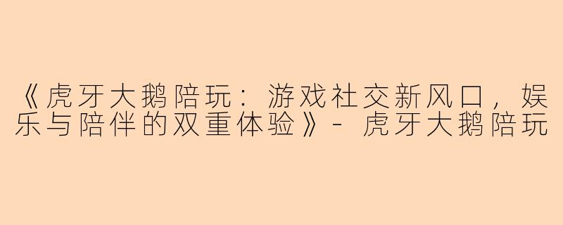 《虎牙大鹅陪玩：游戏社交新风口，娱乐与陪伴的双重体验》-虎牙大鹅陪玩