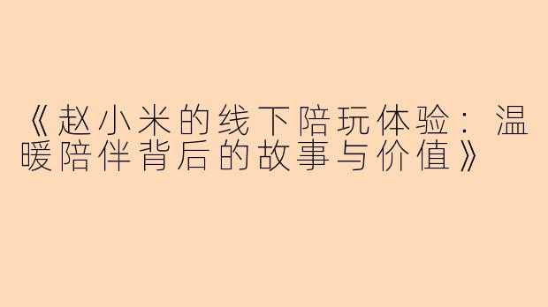 《赵小米的线下陪玩体验：温暖陪伴背后的故事与价值》