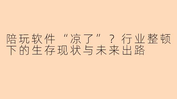 陪玩软件“凉了”？行业整顿下的生存现状与未来出路