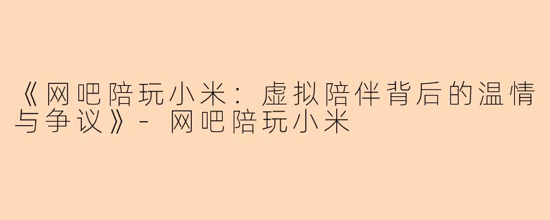 《网吧陪玩小米：虚拟陪伴背后的温情与争议》-网吧陪玩小米