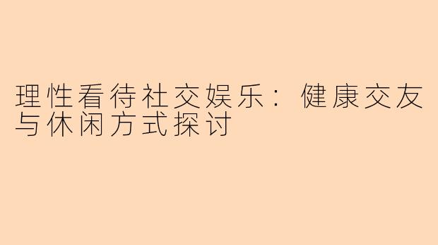 理性看待社交娱乐：健康交友与休闲方式探讨