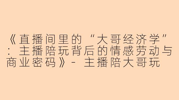 《直播间里的“大哥经济学”：主播陪玩背后的情感劳动与商业密码》-主播陪大哥玩