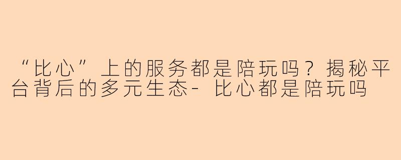 “比心”上的服务都是陪玩吗？揭秘平台背后的多元生态-比心都是陪玩吗
