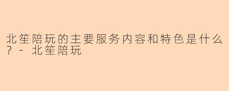 北笙陪玩的主要服务内容和特色是什么？-北笙陪玩