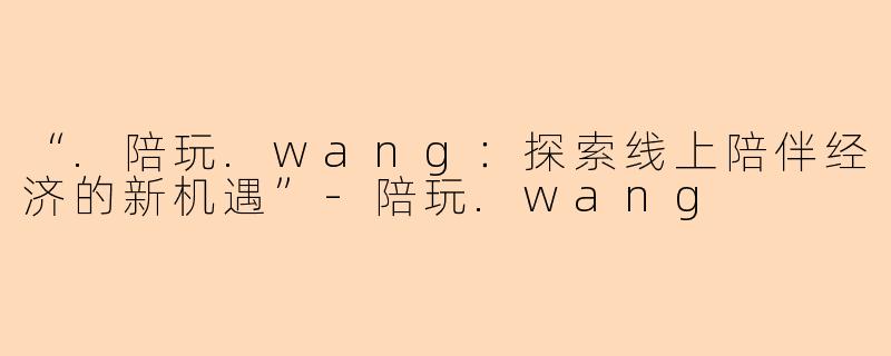 “.陪玩.wang：探索线上陪伴经济的新机遇”-陪玩.wang