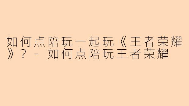 如何点陪玩一起玩《王者荣耀》？-如何点陪玩王者荣耀