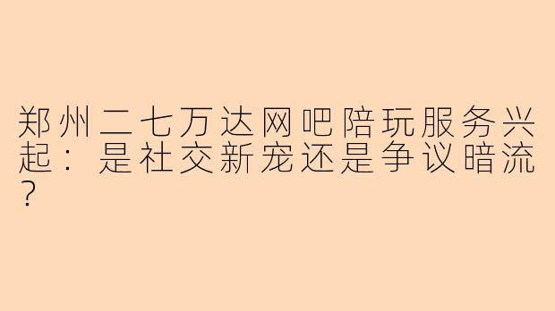 郑州二七万达网吧陪玩服务兴起：是社交新宠还是争议暗流？