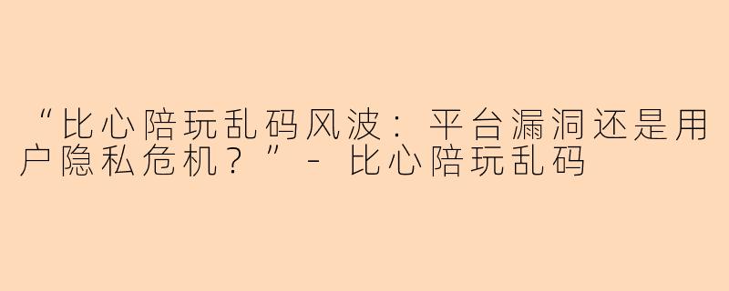 “比心陪玩乱码风波：平台漏洞还是用户隐私危机？”-比心陪玩乱码