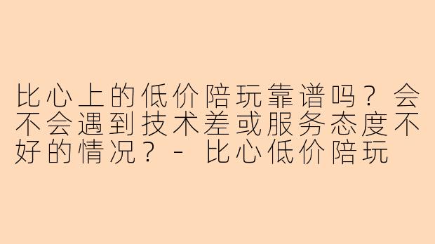 比心上的低价陪玩靠谱吗？会不会遇到技术差或服务态度不好的情况？-比心低价陪玩