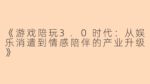 《游戏陪玩3.0时代：从娱乐消遣到情感陪伴的产业升级》