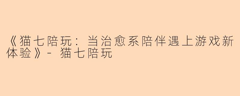 《猫七陪玩：当治愈系陪伴遇上游戏新体验》-猫七陪玩
