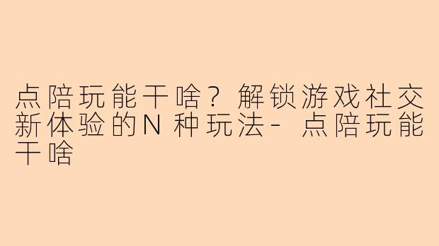 点陪玩能干啥？解锁游戏社交新体验的N种玩法-点陪玩能干啥